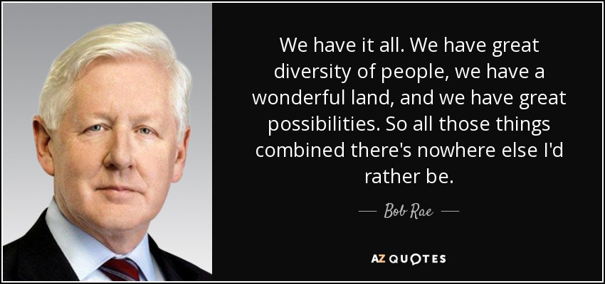 We have it all. We have great diversity of people, we have a wonderful land, and we have great possibilities. So all those things combined there's nowhere else I'd rather be. - Bob Rae