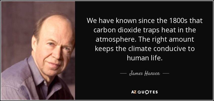 We have known since the 1800s that carbon dioxide traps heat in the atmosphere. The right amount keeps the climate conducive to human life. - James Hansen