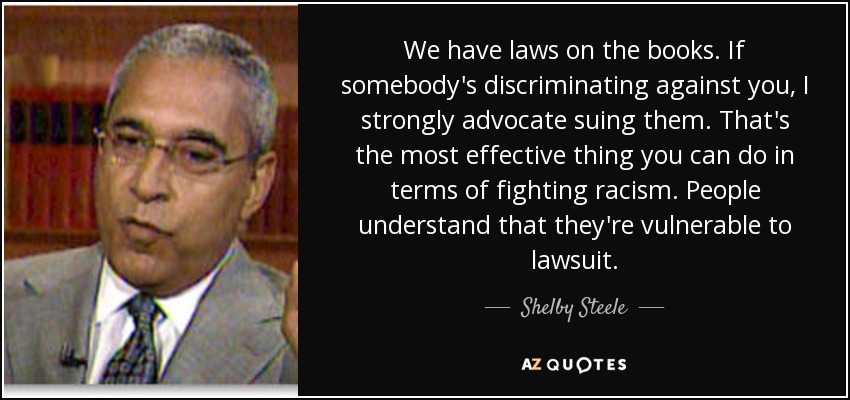 We have laws on the books. If somebody's discriminating against you, I strongly advocate suing them. That's the most effective thing you can do in terms of fighting racism. People understand that they're vulnerable to lawsuit. - Shelby Steele
