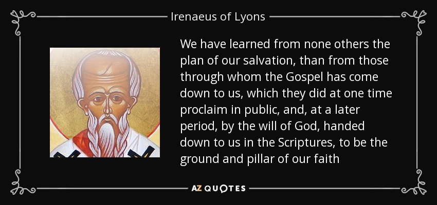 We have learned from none others the plan of our salvation, than from those through whom the Gospel has come down to us, which they did at one time proclaim in public, and, at a later period, by the will of God, handed down to us in the Scriptures, to be the ground and pillar of our faith - Irenaeus of Lyons