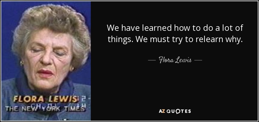 We have learned how to do a lot of things. We must try to relearn why. - Flora Lewis