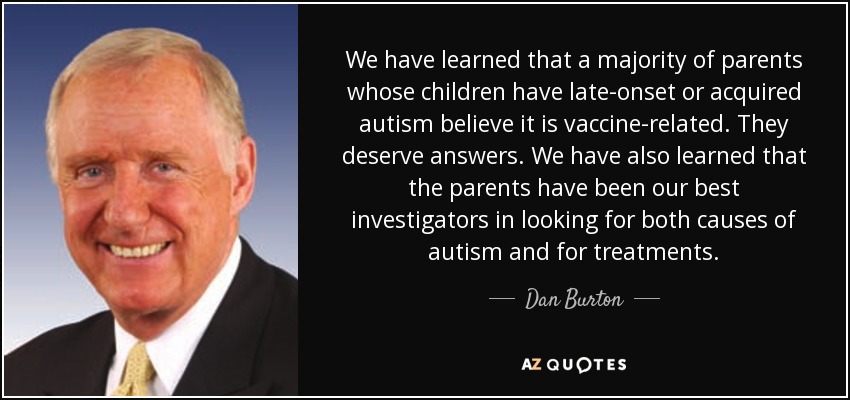 We have learned that a majority of parents whose children have late-onset or acquired autism believe it is vaccine-related. They deserve answers. We have also learned that the parents have been our best investigators in looking for both causes of autism and for treatments. - Dan Burton