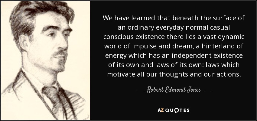 We have learned that beneath the surface of an ordinary everyday normal casual conscious existence there lies a vast dynamic world of impulse and dream, a hinterland of energy which has an independent existence of its own and laws of its own: laws which motivate all our thoughts and our actions. - Robert Edmond Jones