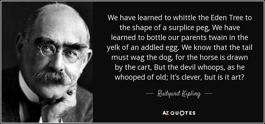 We have learned to whittle the Eden Tree to the shape of a surplice peg, We have learned to bottle our parents twain in the yelk of an addled egg. We know that the tail must wag the dog, for the horse is drawn by the cart, But the devil whoops, as he whooped of old; It's clever, but is it art? - Rudyard Kipling