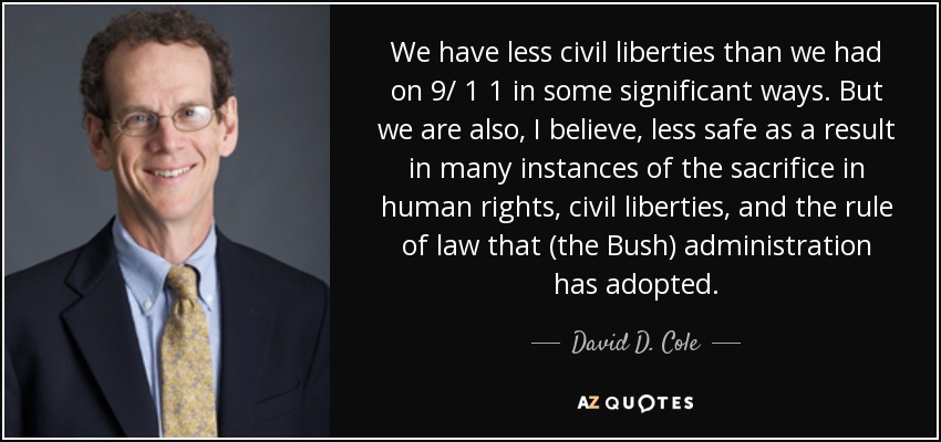 We have less civil liberties than we had on 9/ 1 1 in some significant ways. But we are also, I believe, less safe as a result in many instances of the sacrifice in human rights, civil liberties, and the rule of law that (the Bush) administration has adopted. - David D. Cole