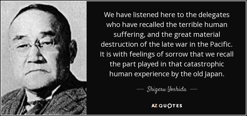 We have listened here to the delegates who have recalled the terrible human suffering, and the great material destruction of the late war in the Pacific. It is with feelings of sorrow that we recall the part played in that catastrophic human experience by the old Japan. - Shigeru Yoshida