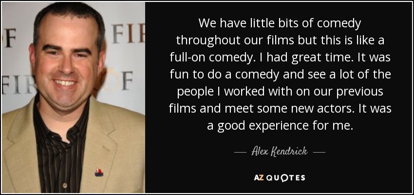 We have little bits of comedy throughout our films but this is like a full-on comedy. I had great time. It was fun to do a comedy and see a lot of the people I worked with on our previous films and meet some new actors. It was a good experience for me. - Alex Kendrick