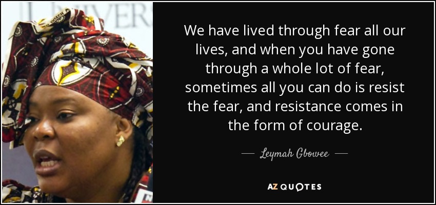 We have lived through fear all our lives, and when you have gone through a whole lot of fear, sometimes all you can do is resist the fear, and resistance comes in the form of courage. - Leymah Gbowee