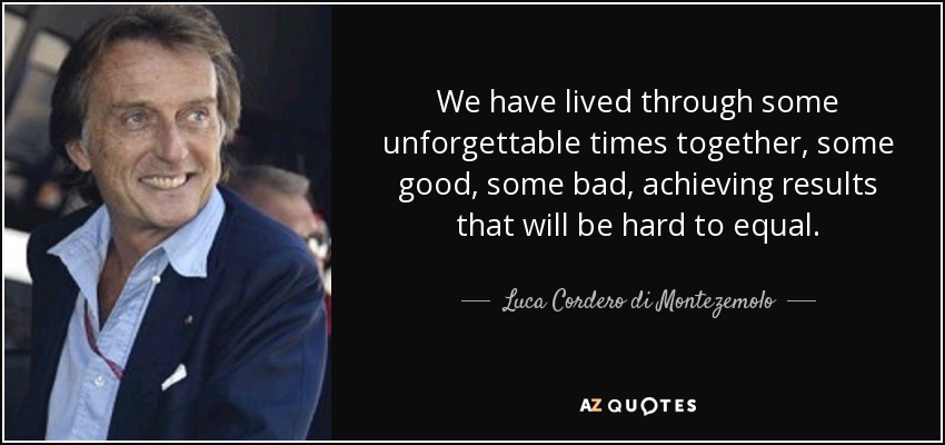 We have lived through some unforgettable times together, some good, some bad, achieving results that will be hard to equal. - Luca Cordero di Montezemolo