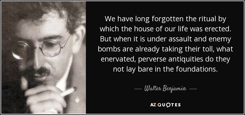 We have long forgotten the ritual by which the house of our life was erected. But when it is under assault and enemy bombs are already taking their toll, what enervated, perverse antiquities do they not lay bare in the foundations. - Walter Benjamin