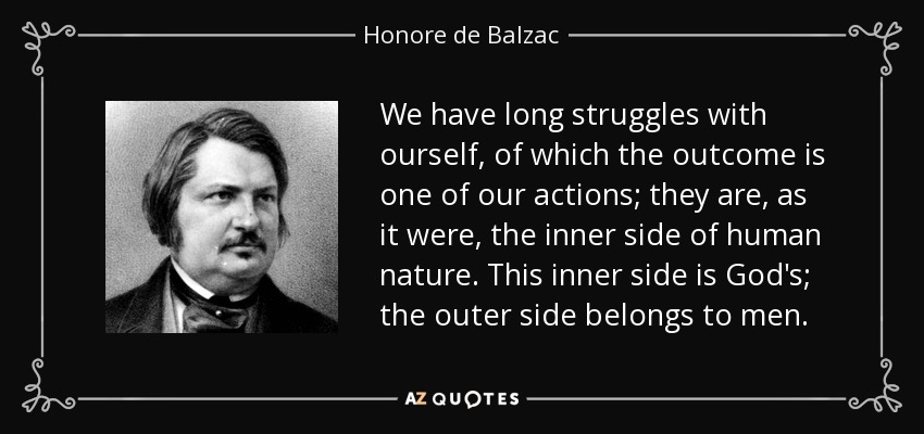 We have long struggles with ourself, of which the outcome is one of our actions; they are, as it were, the inner side of human nature. This inner side is God's; the outer side belongs to men. - Honore de Balzac