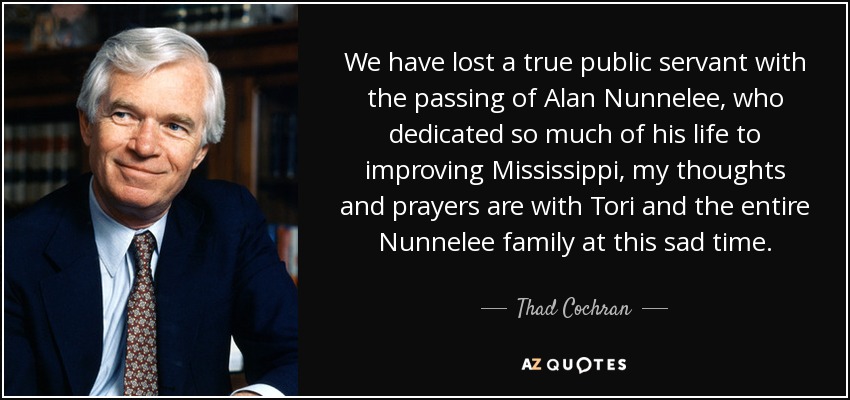 We have lost a true public servant with the passing of Alan Nunnelee, who dedicated so much of his life to improving Mississippi, my thoughts and prayers are with Tori and the entire Nunnelee family at this sad time. - Thad Cochran