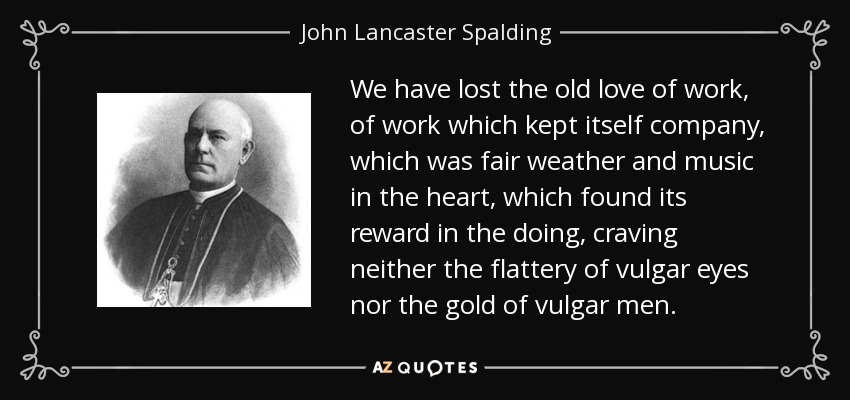 We have lost the old love of work, of work which kept itself company, which was fair weather and music in the heart, which found its reward in the doing, craving neither the flattery of vulgar eyes nor the gold of vulgar men. - John Lancaster Spalding