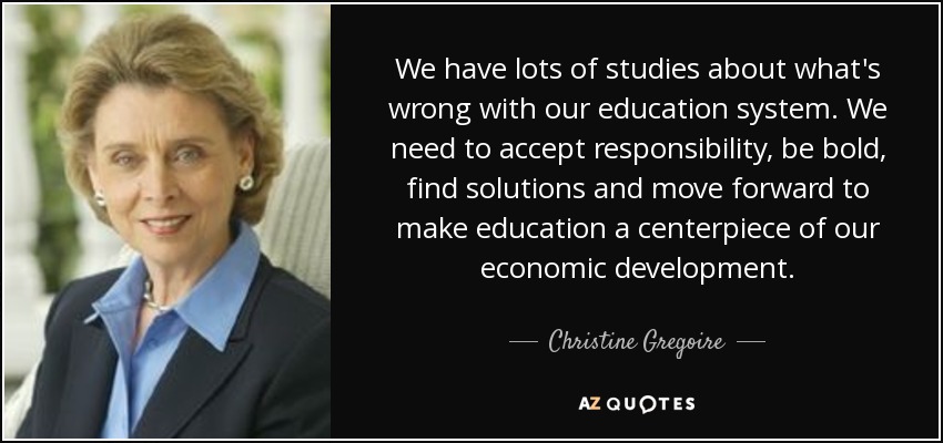 We have lots of studies about what's wrong with our education system. We need to accept responsibility, be bold, find solutions and move forward to make education a centerpiece of our economic development. - Christine Gregoire