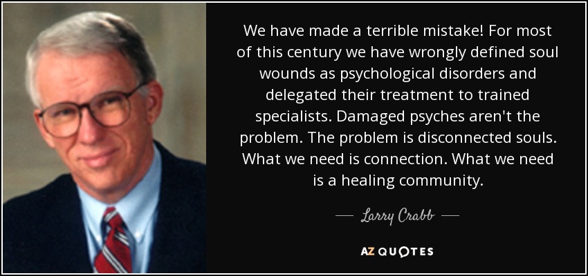 We have made a terrible mistake! For most of this century we have wrongly defined soul wounds as psychological disorders and delegated their treatment to trained specialists. Damaged psyches aren't the problem. The problem is disconnected souls. What we need is connection. What we need is a healing community. - Larry Crabb