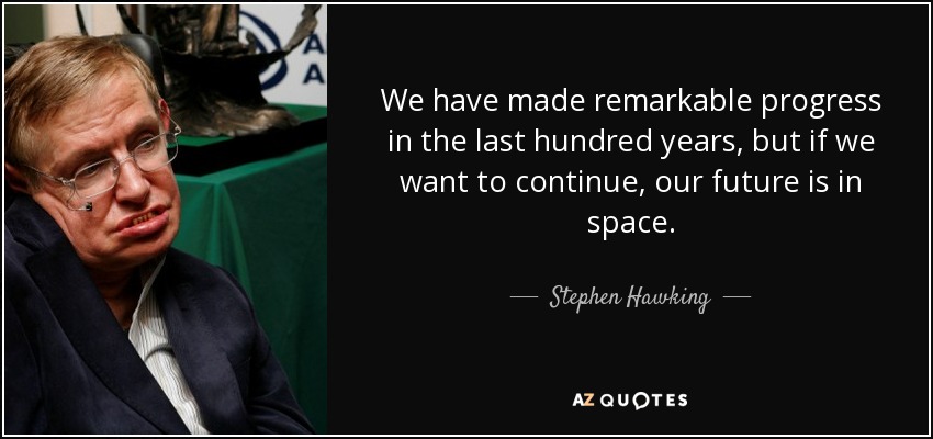 We have made remarkable progress in the last hundred years, but if we want to continue, our future is in space. - Stephen Hawking