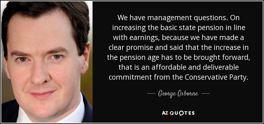 We have management questions. On increasing the basic state pension in line with earnings, because we have made a clear promise and said that the increase in the pension age has to be brought forward, that is an affordable and deliverable commitment from the Conservative Party. - George Osborne