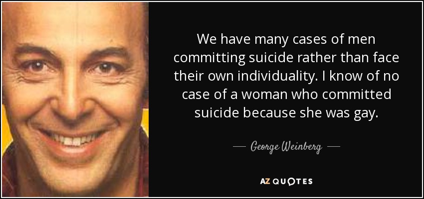 We have many cases of men committing suicide rather than face their own individuality. I know of no case of a woman who committed suicide because she was gay. - George Weinberg