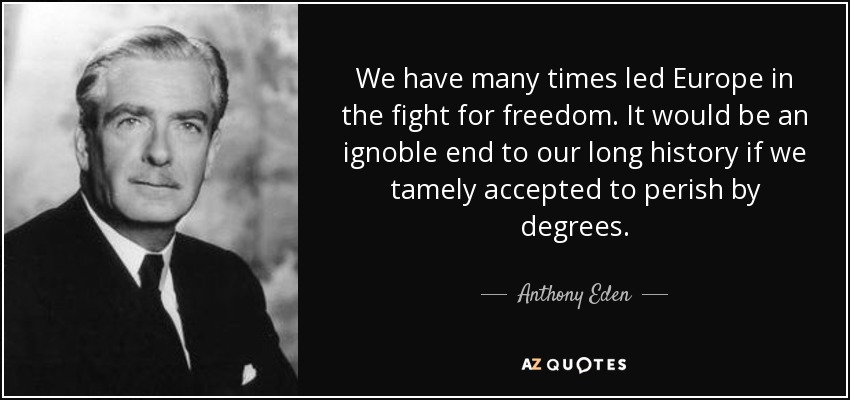 We have many times led Europe in the fight for freedom. It would be an ignoble end to our long history if we tamely accepted to perish by degrees. - Anthony Eden