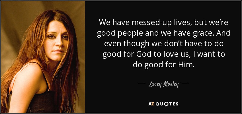 We have messed-up lives, but we’re good people and we have grace. And even though we don’t have to do good for God to love us, I want to do good for Him. - Lacey Mosley