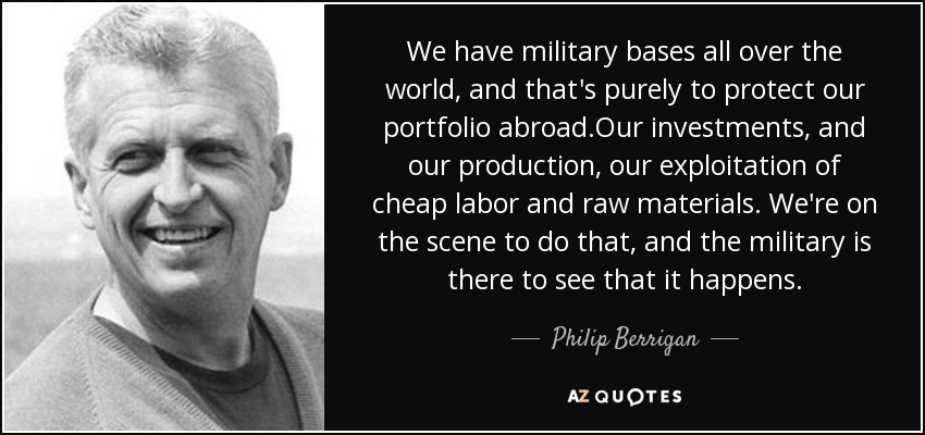 We have military bases all over the world, and that's purely to protect our portfolio abroad.Our investments, and our production, our exploitation of cheap labor and raw materials. We're on the scene to do that, and the military is there to see that it happens. - Philip Berrigan