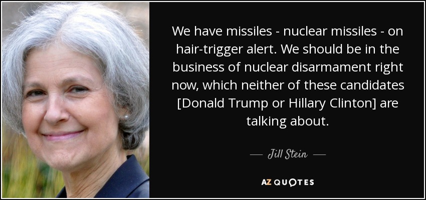 We have missiles - nuclear missiles - on hair-trigger alert. We should be in the business of nuclear disarmament right now, which neither of these candidates [Donald Trump or Hillary Clinton] are talking about. - Jill Stein
