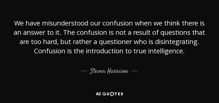 We have misunderstood our confusion when we think there is an answer to it. The confusion is not a result of questions that are too hard, but rather a questioner who is disintegrating. Confusion is the introduction to true intelligence. - Steven Harrison