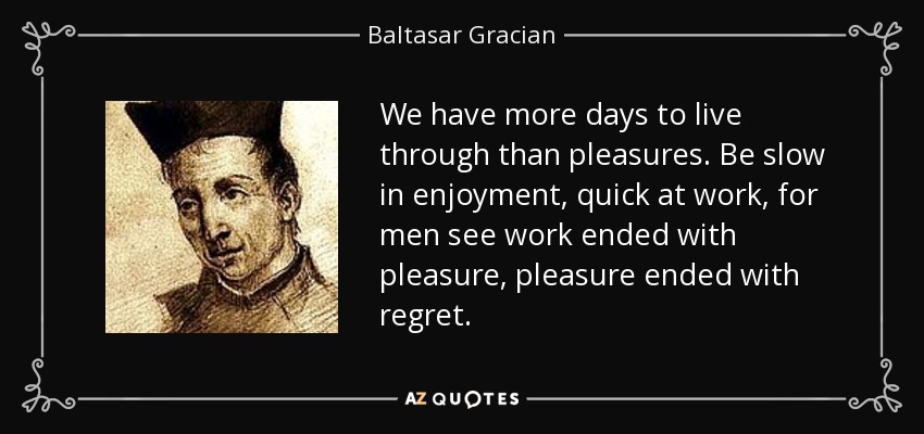 We have more days to live through than pleasures. Be slow in enjoyment, quick at work, for men see work ended with pleasure, pleasure ended with regret. - Baltasar Gracian