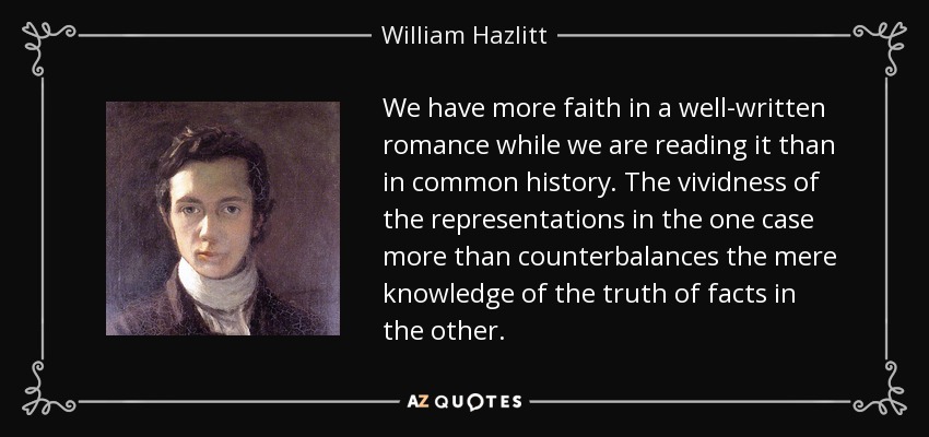 We have more faith in a well-written romance while we are reading it than in common history. The vividness of the representations in the one case more than counterbalances the mere knowledge of the truth of facts in the other. - William Hazlitt