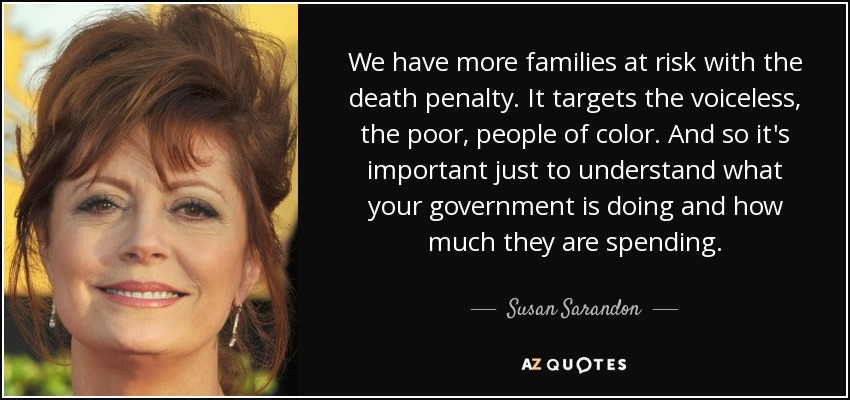 We have more families at risk with the death penalty. It targets the voiceless, the poor, people of color. And so it's important just to understand what your government is doing and how much they are spending. - Susan Sarandon