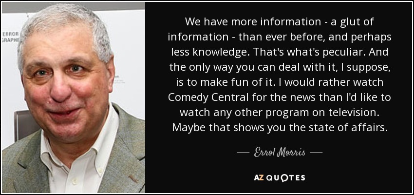 We have more information - a glut of information - than ever before, and perhaps less knowledge. That's what's peculiar. And the only way you can deal with it, I suppose, is to make fun of it. I would rather watch Comedy Central for the news than I'd like to watch any other program on television. Maybe that shows you the state of affairs. - Errol Morris