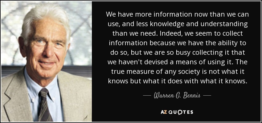 We have more information now than we can use, and less knowledge and understanding than we need. Indeed, we seem to collect information because we have the ability to do so, but we are so busy collecting it that we haven't devised a means of using it. The true measure of any society is not what it knows but what it does with what it knows. - Warren G. Bennis