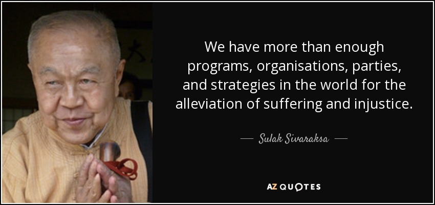 We have more than enough programs, organisations, parties, and strategies in the world for the alleviation of suffering and injustice. - Sulak Sivaraksa