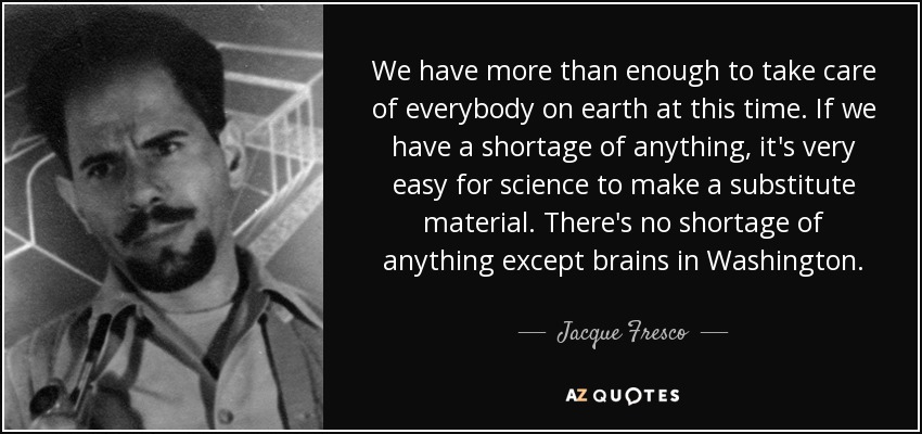 We have more than enough to take care of everybody on earth at this time. If we have a shortage of anything, it's very easy for science to make a substitute material. There's no shortage of anything except brains in Washington. - Jacque Fresco