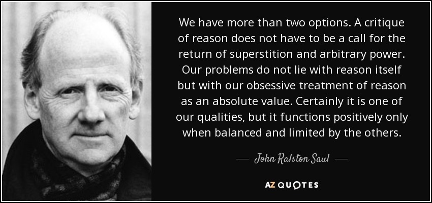 We have more than two options. A critique of reason does not have to be a call for the return of superstition and arbitrary power. Our problems do not lie with reason itself but with our obsessive treatment of reason as an absolute value. Certainly it is one of our qualities, but it functions positively only when balanced and limited by the others. - John Ralston Saul