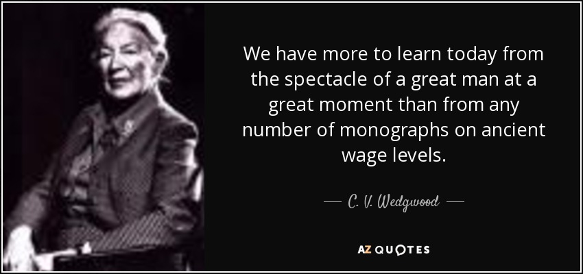 We have more to learn today from the spectacle of a great man at a great moment than from any number of monographs on ancient wage levels. - C. V. Wedgwood