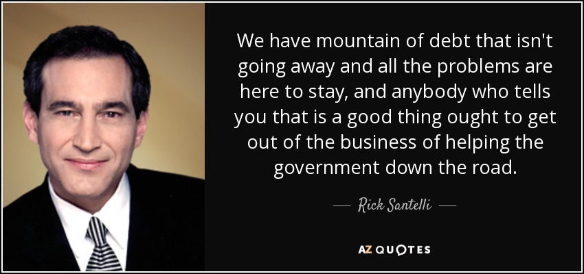 We have mountain of debt that isn't going away and all the problems are here to stay, and anybody who tells you that is a good thing ought to get out of the business of helping the government down the road. - Rick Santelli