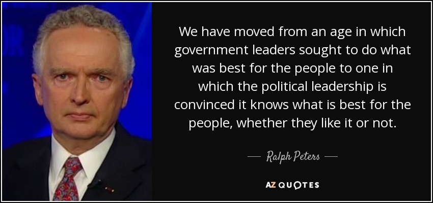 We have moved from an age in which government leaders sought to do what was best for the people to one in which the political leadership is convinced it knows what is best for the people, whether they like it or not. - Ralph Peters
