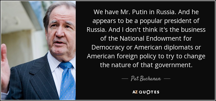 We have Mr. Putin in Russia. And he appears to be a popular president of Russia. And I don't think it's the business of the National Endowment for Democracy or American diplomats or American foreign policy to try to change the nature of that government. - Pat Buchanan
