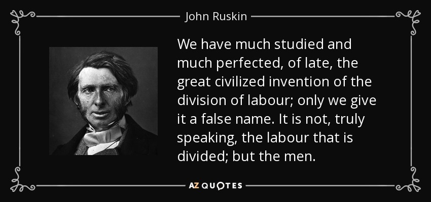 We have much studied and much perfected, of late, the great civilized invention of the division of labour; only we give it a false name. It is not, truly speaking, the labour that is divided; but the men. - John Ruskin