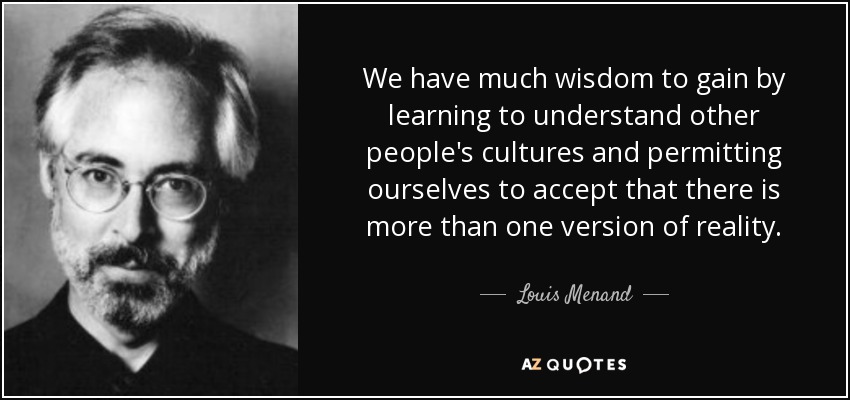 We have much wisdom to gain by learning to understand other people's cultures and permitting ourselves to accept that there is more than one version of reality. - Louis Menand