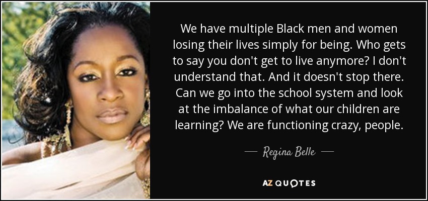We have multiple Black men and women losing their lives simply for being. Who gets to say you don't get to live anymore? I don't understand that. And it doesn't stop there. Can we go into the school system and look at the imbalance of what our children are learning? We are functioning crazy, people. - Regina Belle
