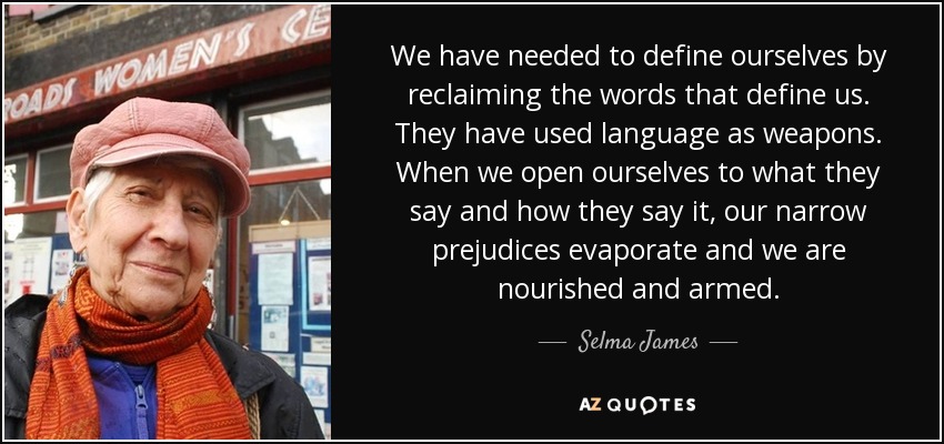 We have needed to define ourselves by reclaiming the words that define us. They have used language as weapons. When we open ourselves to what they say and how they say it, our narrow prejudices evaporate and we are nourished and armed. - Selma James