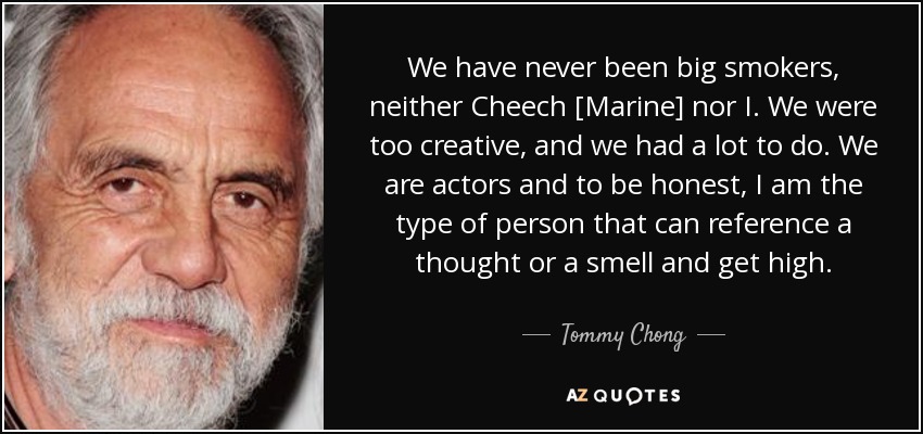 We have never been big smokers, neither Cheech [Marine] nor I. We were too creative, and we had a lot to do. We are actors and to be honest, I am the type of person that can reference a thought or a smell and get high. - Tommy Chong
