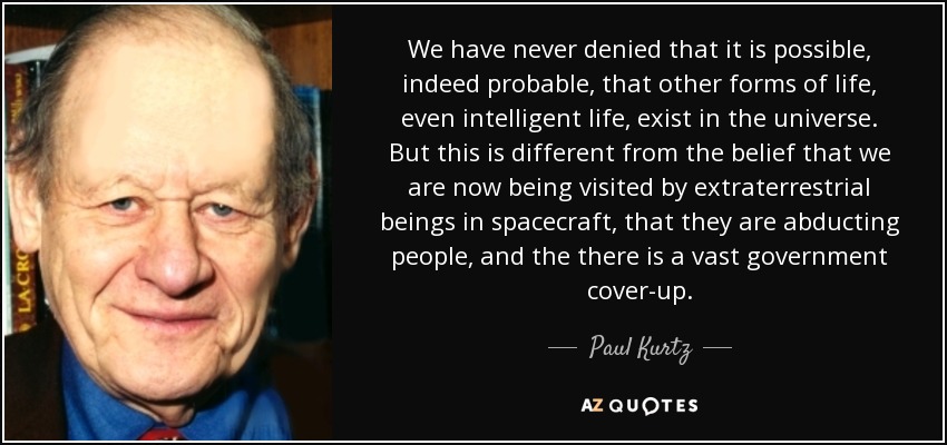 We have never denied that it is possible, indeed probable, that other forms of life, even intelligent life, exist in the universe. But this is different from the belief that we are now being visited by extraterrestrial beings in spacecraft, that they are abducting people, and the there is a vast government cover-up. - Paul Kurtz