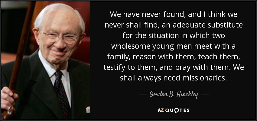 We have never found, and I think we never shall find, an adequate substitute for the situation in which two wholesome young men meet with a family, reason with them, teach them, testify to them, and pray with them. We shall always need missionaries. - Gordon B. Hinckley