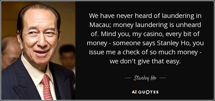 We have never heard of laundering in Macau; money laundering is unheard of. Mind you, my casino, every bit of money - someone says Stanley Ho, you issue me a check of so much money - we don't give that easy. - Stanley Ho