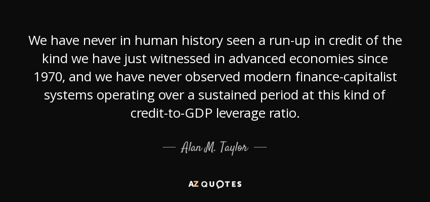 We have never in human history seen a run-up in credit of the kind we have just witnessed in advanced economies since 1970, and we have never observed modern finance-capitalist systems operating over a sustained period at this kind of credit-to-GDP leverage ratio. - Alan M. Taylor