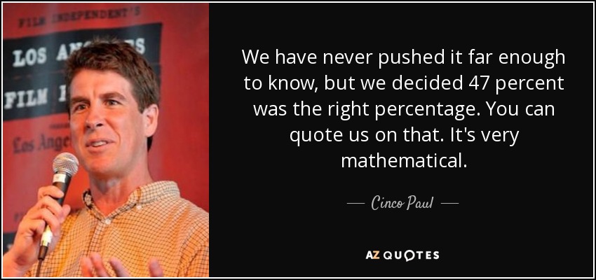 We have never pushed it far enough to know, but we decided 47 percent was the right percentage. You can quote us on that. It's very mathematical. - Cinco Paul