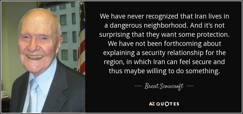 We have never recognized that Iran lives in a dangerous neighborhood. And it's not surprising that they want some protection. We have not been forthcoming about explaining a security relationship for the region, in which Iran can feel secure and thus maybe willing to do something. - Brent Scowcroft
